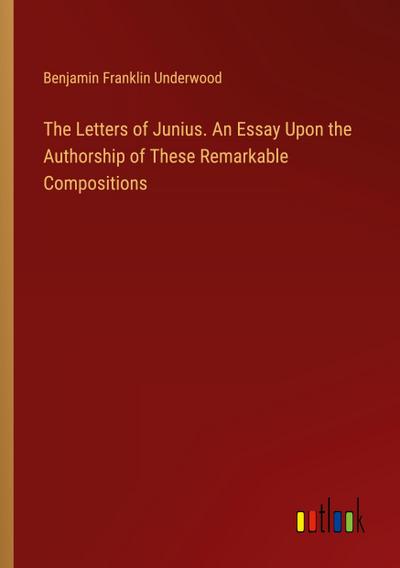 The Letters of Junius. An Essay Upon the Authorship of These Remarkable Compositions
