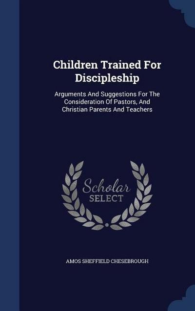 Children Trained For Discipleship: Arguments And Suggestions For The Consideration Of Pastors, And Christian Parents And Teachers