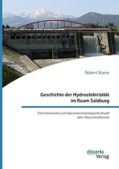 Geschichte der Hydroelektrizität im Raum Salzburg. Eine historische und industriearchäologische Studie alter Wasserkraftwerke