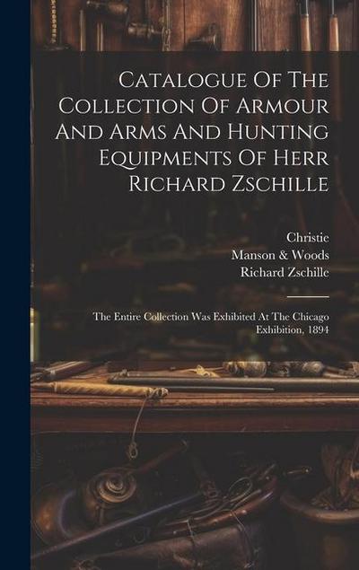 Catalogue Of The Collection Of Armour And Arms And Hunting Equipments Of Herr Richard Zschille: The Entire Collection Was Exhibited At The Chicago Exh