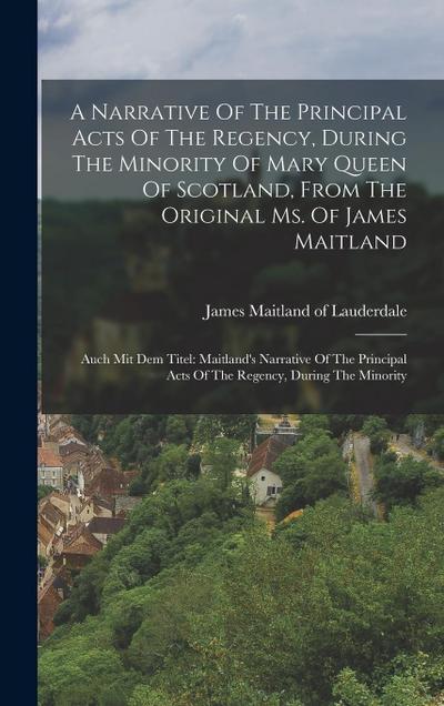 A Narrative Of The Principal Acts Of The Regency, During The Minority Of Mary Queen Of Scotland, From The Original Ms. Of James Maitland: Auch Mit Dem