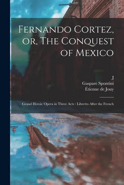 Fernando Cortez, or, The Conquest of Mexico: Grand Heroic Opera in Three Acts: Libretto After the French