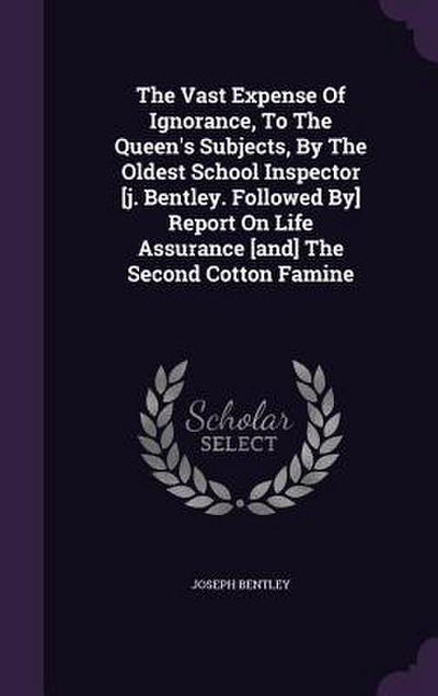 The Vast Expense Of Ignorance, To The Queen’s Subjects, By The Oldest School Inspector [j. Bentley. Followed By] Report On Life Assurance [and] The Second Cotton Famine