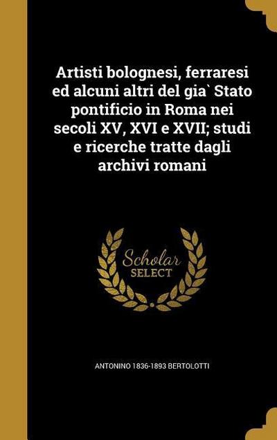 Artisti bolognesi, ferraresi ed alcuni altri del gia&#768; Stato pontificio in Roma nei secoli XV, XVI e XVII; studi e ricerche tratte dagli archivi romani