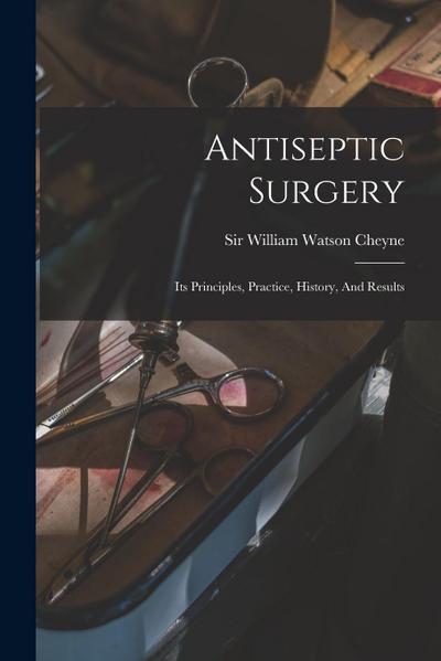 Antiseptic Surgery; Its Principles, Practice, History, And Results