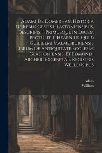 Adami De Domerham Historia De Rebus Gestis Glastoniensibus, Descripisit Primusque In Lucem Protulit T. Hearnius. Qui & Guilielmi Malmesburiensis Libru