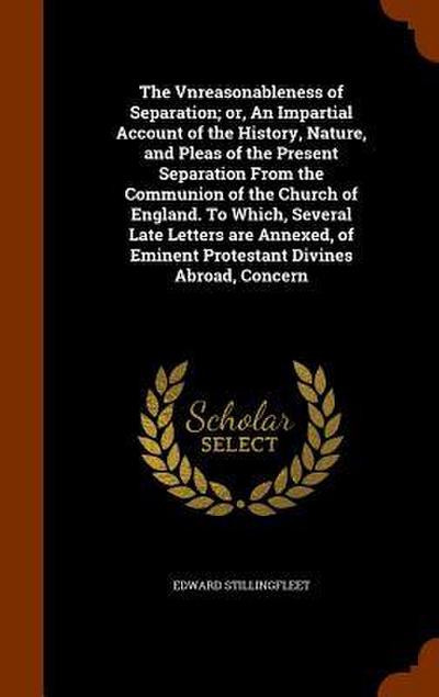 The Vnreasonableness of Separation; or, An Impartial Account of the History, Nature, and Pleas of the Present Separation From the Communion of the Church of England. To Which, Several Late Letters are Annexed, of Eminent Protestant Divines Abroad, Concern
