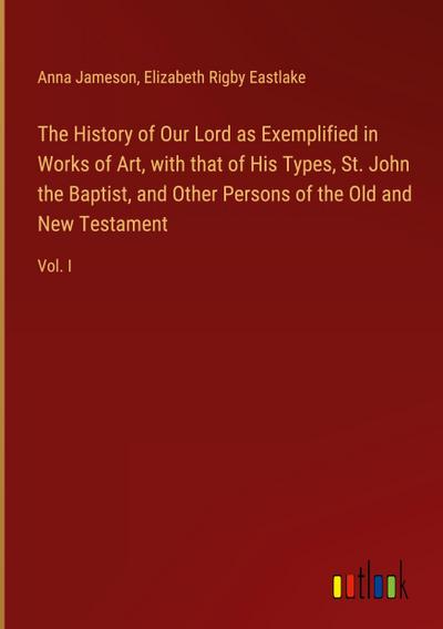 The History of Our Lord as Exemplified in Works of Art, with that of His Types, St. John the Baptist, and Other Persons of the Old and New Testament
