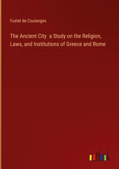 The Ancient City  a Study on the Religion, Laws, and Institutions of Greece and Rome