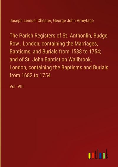 The Parish Registers of St. Anthonlin, Budge Row , London, containing the Marriages, Baptisms, and Burials from 1538 to 1754; and of St. John Baptist on Wallbrook, London, containing the Baptisms and Burials from 1682 to 1754
