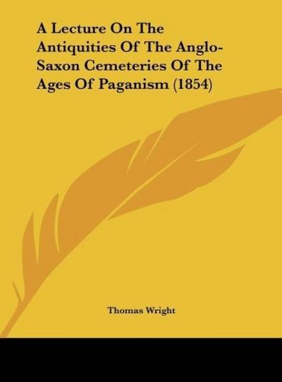 A Lecture On The Antiquities Of The Anglo-Saxon Cemeteries Of The Ages Of Paganism (1854) - Thomas Wright