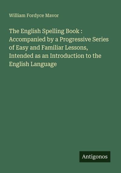 The English Spelling Book : Accompanied by a Progressive Series of Easy and Familiar Lessons, Intended as an Introduction to the English Language