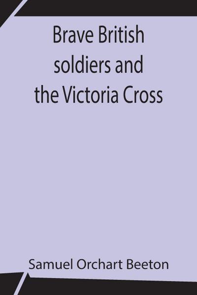 Brave British Soldiers And The Victoria Cross; A General Account Of The Regiments And Men Of The British Army, And Stories Of The Brave Deeds Which Won The Prize "For Valour"