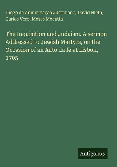 The Inquisition and Judaism. A sermon Addressed to Jewish Martyrs, on the Occasion of an Auto da fe at Lisbon, 1705