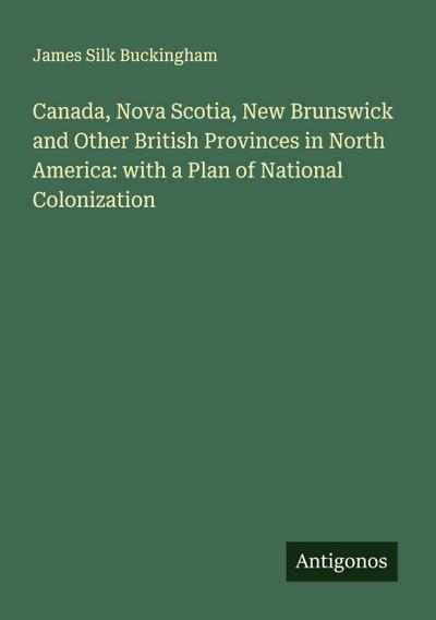 Canada, Nova Scotia, New Brunswick and Other British Provinces in North America: with a Plan of National Colonization