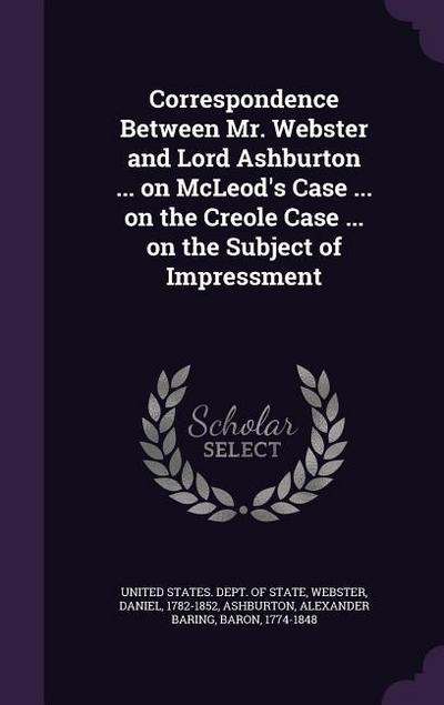 Correspondence Between Mr. Webster and Lord Ashburton ... on McLeod’s Case ... on the Creole Case ... on the Subject of Impressment