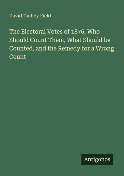 The Electoral Votes of 1876. Who Should Count Them, What Should be Counted, and the Remedy for a Wrong Count