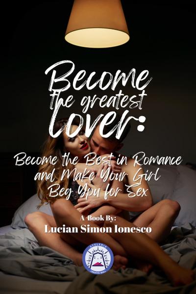 Become The Greatest Lover: How To Become The Best In Romance, And Make Your Girl Beg You For Sex
