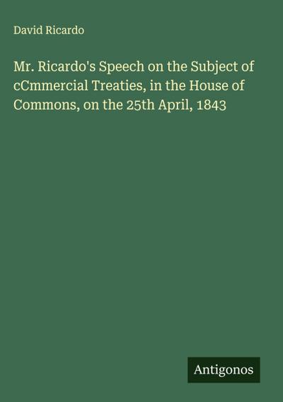 Mr. Ricardo’s Speech on the Subject of cCmmercial Treaties, in the House of Commons, on the 25th April, 1843