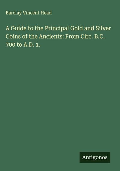 A Guide to the Principal Gold and Silver Coins of the Ancients: From Circ. B.C. 700 to A.D. 1.