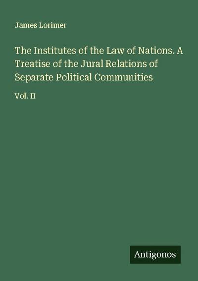 The Institutes of the Law of Nations. A Treatise of the Jural Relations of Separate Political Communities