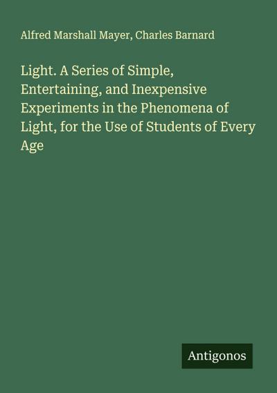 Light. A Series of Simple, Entertaining, and Inexpensive Experiments in the Phenomena of Light, for the Use of Students of Every Age