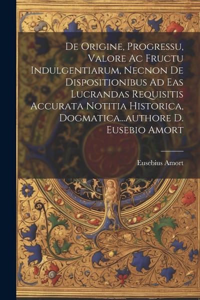 De Origine, Progressu, Valore Ac Fructu Indulgentiarum, Necnon De Dispositionibus Ad Eas Lucrandas Requisitis Accurata Notitia Historica, Dogmatica...