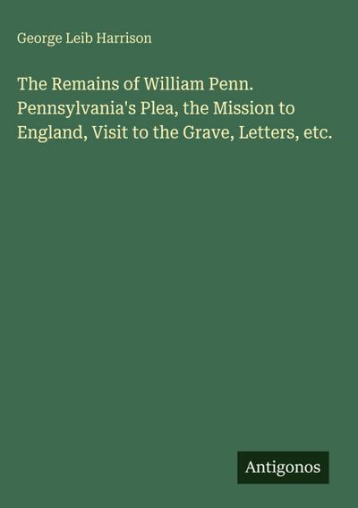 The Remains of William Penn. Pennsylvania’s Plea, the Mission to England, Visit to the Grave, Letters, etc.