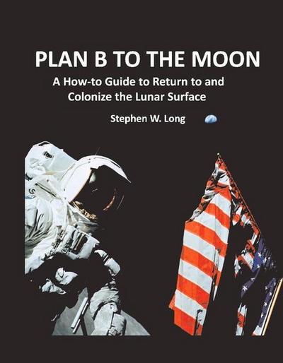 Plan B to the Moon: A How-To Guide to Return to and Colonize the Lunar Surface Volume 1