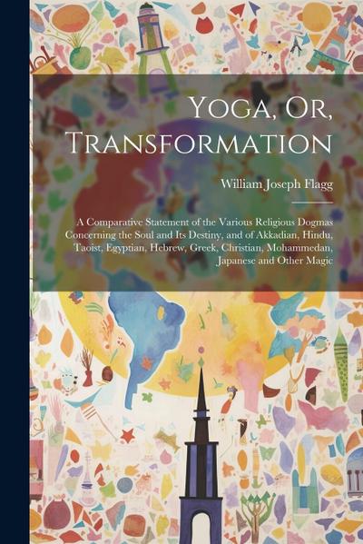 Yoga, Or, Transformation: A Comparative Statement of the Various Religious Dogmas Concerning the Soul and Its Destiny, and of Akkadian, Hindu, T