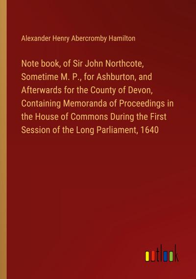 Note book, of Sir John Northcote, Sometime M. P., for Ashburton, and Afterwards for the County of Devon, Containing Memoranda of Proceedings in the House of Commons During the First Session of the Long Parliament, 1640