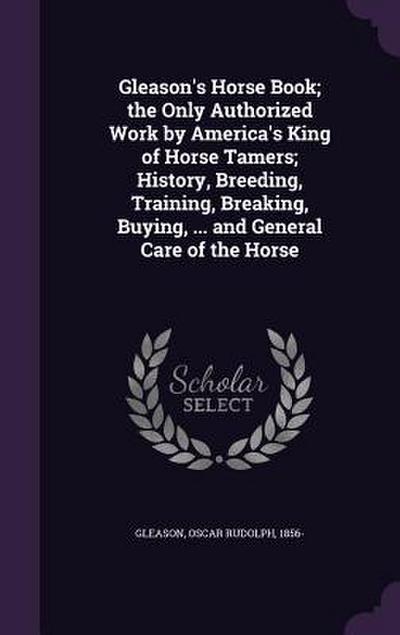 Gleason’s Horse Book; the Only Authorized Work by America’s King of Horse Tamers; History, Breeding, Training, Breaking, Buying, ... and General Care of the Horse