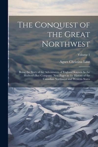 The Conquest of the Great Northwest: Being the Story of the Adventurers of England Known As the Hudson’s Bay Company. New Pages in the History of the
