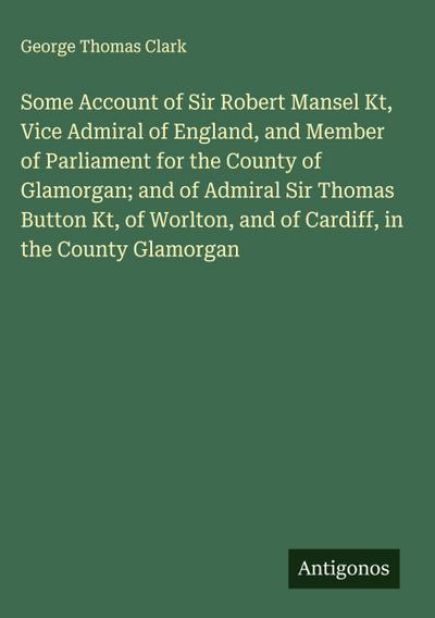Some Account of Sir Robert Mansel Kt, Vice Admiral of England, and Member of Parliament for the County of Glamorgan; and of Admiral Sir Thomas Button Kt, of Worlton, and of Cardiff, in the County Glamorgan