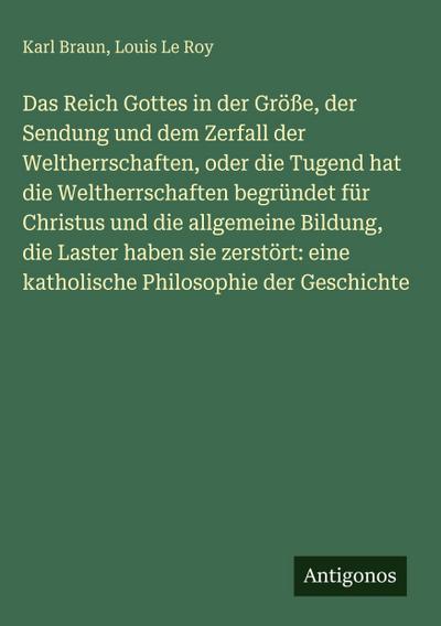 Das Reich Gottes in der Größe, der Sendung und dem Zerfall der Weltherrschaften, oder die Tugend hat die Weltherrschaften begründet für Christus und die allgemeine Bildung, die Laster haben sie zerstört: eine katholische Philosophie der Geschichte