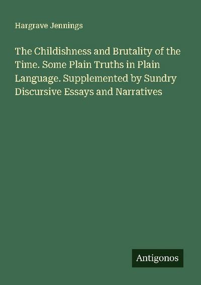 The Childishness and Brutality of the Time. Some Plain Truths in Plain Language. Supplemented by Sundry Discursive Essays and Narratives