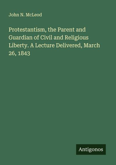 Protestantism, the Parent and Guardian of Civil and Religious Liberty. A Lecture Delivered, March 26, 1843