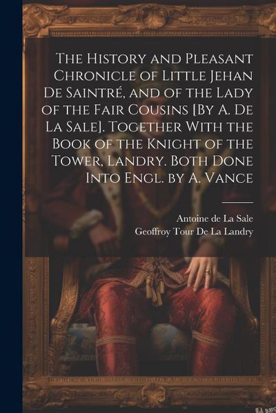 The History and Pleasant Chronicle of Little Jehan De Saintré, and of the Lady of the Fair Cousins [By A. De La Sale]. Together With the Book of the Knight of the Tower, Landry. Both Done Into Engl. by A. Vance