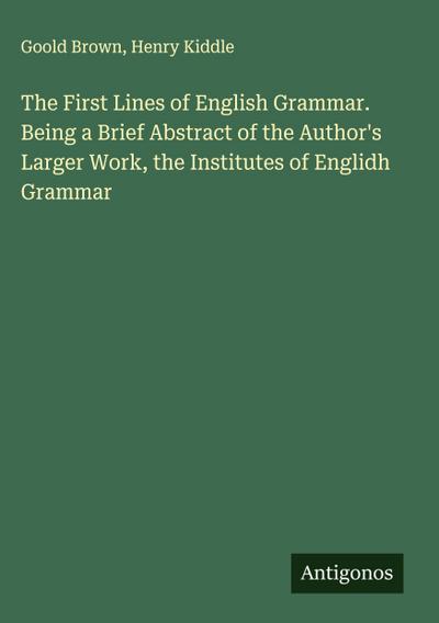 The First Lines of English Grammar. Being a Brief Abstract of the Author’s Larger Work, the Institutes of Englidh Grammar