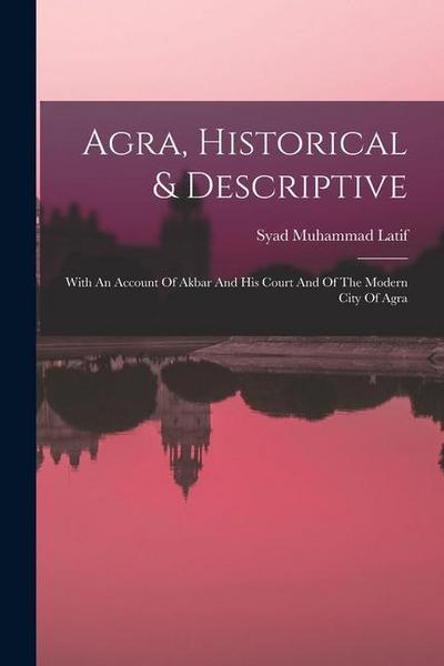 Agra, Historical & Descriptive: With An Account Of Akbar And His Court And Of The Modern City Of Agra