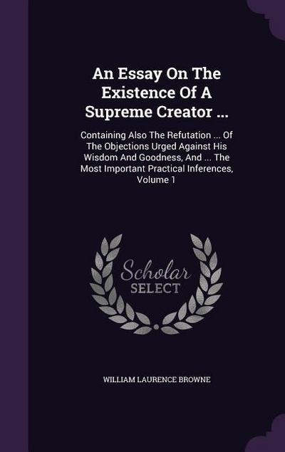 An Essay On The Existence Of A Supreme Creator ...: Containing Also The Refutation ... Of The Objections Urged Against His Wisdom And Goodness, And ..