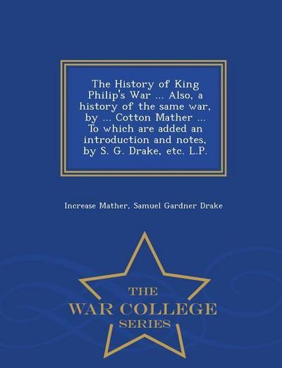 The History of King Philip’s War ... Also, a History of the Same War, by ... Cotton Mather ... to Which Are Added an Introduction and Notes, by S. G. Drake, Etc. L.P. - War College Series