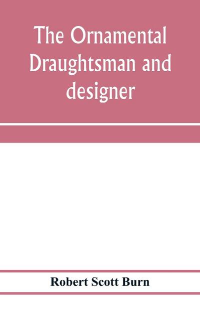 The ornamental draughtsman and designer; being a series of practical instructions and examples of freehand drawing in outline and from the round, examples of design in the various styles of ornament adapted to practice; together with a series of practical