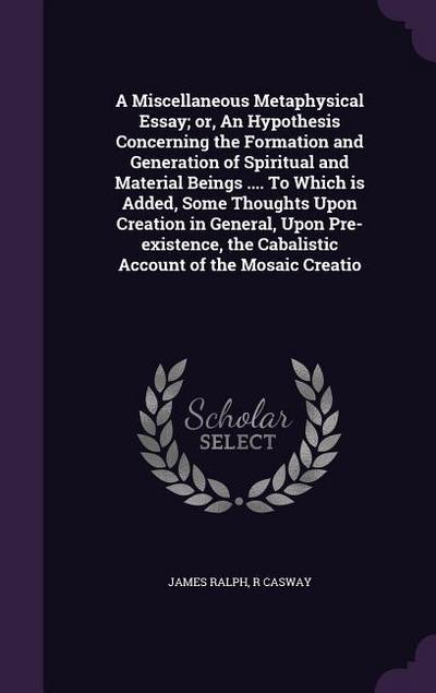 A Miscellaneous Metaphysical Essay; or, An Hypothesis Concerning the Formation and Generation of Spiritual and Material Beings .... To Which is Added, Some Thoughts Upon Creation in General, Upon Pre-existence, the Cabalistic Account of the Mosaic Creatio