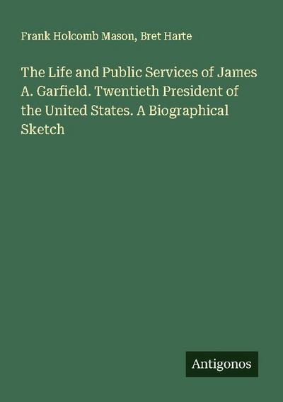 The Life and Public Services of James A. Garfield. Twentieth President of the United States. A Biographical Sketch