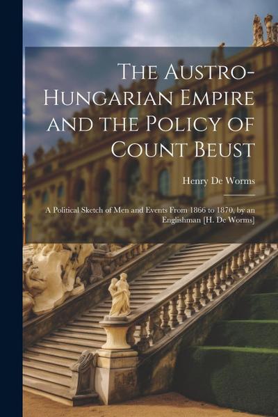 The Austro-Hungarian Empire and the Policy of Count Beust: A Political Sketch of Men and Events From 1866 to 1870, by an Englishman [H. De Worms]