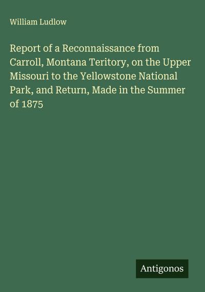 Report of a Reconnaissance from Carroll, Montana Teritory, on the Upper Missouri to the Yellowstone National Park, and Return, Made in the Summer of 1875