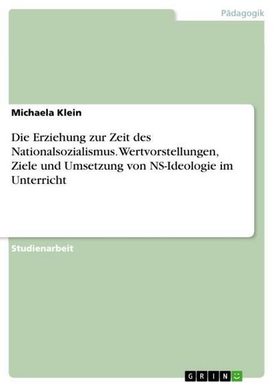 Die Erziehung zur Zeit des Nationalsozialismus. Wertvorstellungen, Ziele und Umsetzung von NS-Ideologie im Unterricht - Michaela Klein