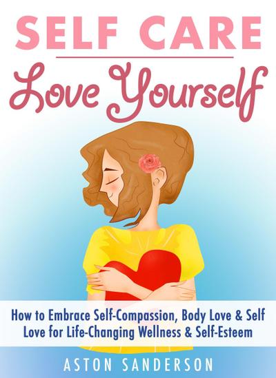 Self Care: Love Yourself: How to Embrace Self-Compassion, Body Love & Self Love for Life-Changing Wellness & Self-Esteem