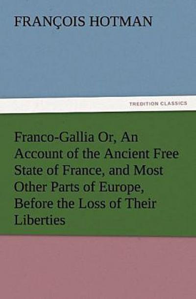 Franco-Gallia Or, An Account of the Ancient Free State of France, and Most Other Parts of Europe, Before the Loss of Their Liberties